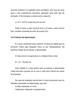 recursos próprios? A sugestão seria considerar uma taxa de juros
igual a dos empréstimos bancários aplicados para este tipo de
atividade. A fórmula para o cálculo será a seguinte:
J= (Vi + Vf)/2 X a taxa de juros ao ano,
Onde Vi seria o valor inicial do bem e Vf seria o valor final do
bem, também chamado de valor de sucata (Vs).
5.4.3 Cálculo da depreciação:
É o custo necessário para substituir os bens de capital que se
tornaram inúteis pelo desgaste físico ou por obsolescência. Há
diversos modos de se calcular a depreciação:
O mais comum na agricultura é o método linear, onde:
D = (Vi - Vf)/vida útil
Este método é o mais prático para se calcular a depreciação
média dos bens quando vai se usar o valor para cálculo de custos
de produção.
No caso de avaliação real do bem é mais conveniente usar os
métodos acelerados de depreciação, que são:
a) Mais acelerado no início:
Usado para máquinas e equipamentos
 