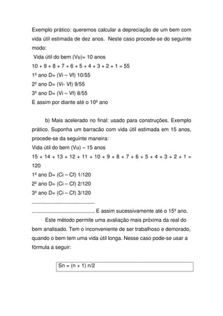 Exemplo prático: queremos calcular a depreciação de um bem com
vida útil estimada de dez anos. Neste caso procede-se do seguinte
modo:
Vida útil do bem (Vu)= 10 anos
10 + 9 + 8 + 7 + 6 + 5 + 4 + 3 + 2 + 1 = 55
1ºano D= (Vi – Vf) 10/55
2ºano D= (Vi- Vf) 9/55
3ºano D= (Vi – Vf) 8/55
E assim por diante até o 10ºano
b) Mais acelerado no final: usado para construções. Exemplo
prático. Suponha um barracão com vida útil estimada em 15 anos,
procede-se da seguinte maneira:
Vida útil do bem (Vu) – 15 anos
15 + 14 + 13 + 12 + 11 + 10 + 9 + 8 + 7 + 6 + 5 + 4 + 3 + 2 + 1 =
120
1ºano D= (Ci – Cf) 1/120
2ºano D= (Ci – Cf) 2/120
3ºano D= (Ci – Cf) 3/120
...........................................
........................................... E assim sucessivamente até o 15ºano.
Este método permite uma avaliação mais próxima da real do
bem analisado. Tem o inconveniente de ser trabalhoso e demorado,
quando o bem tem uma vida útil longa. Nesse caso pode-se usar a
fórmula a seguir:
Sn = (n + 1) n/2
 