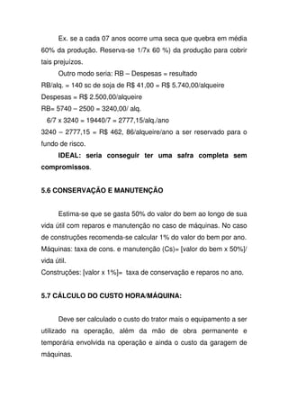 Ex. se a cada 07 anos ocorre uma seca que quebra em média
60% da produção. Reserva-se 1/7x 60 %) da produção para cobrir
tais prejuízos.
Outro modo seria: RB – Despesas = resultado
RB/alq. = 140 sc de soja de R$ 41,00 = R$ 5.740,00/alqueire
Despesas = R$ 2.500,00/alqueire
RB= 5740 – 2500 = 3240,00/ alq.
6/7 x 3240 = 19440/7 = 2777,15/alq./ano
3240 – 2777,15 = R$ 462, 86/alqueire/ano a ser reservado para o
fundo de risco.
IDEAL: seria conseguir ter uma safra completa sem
compromissos.
5.6 CONSERVAÇÃO E MANUTENÇÃO
Estima-se que se gasta 50% do valor do bem ao longo de sua
vida útil com reparos e manutenção no caso de máquinas. No caso
de construções recomenda-se calcular 1% do valor do bem por ano.
Máquinas: taxa de cons. e manutenção (Cs)= [valor do bem x 50%]/
vida útil.
Construções: [valor x 1%]= taxa de conservação e reparos no ano.
5.7 CÁLCULO DO CUSTO HORA/MÁQUINA:
Deve ser calculado o custo do trator mais o equipamento a ser
utilizado na operação, além da mão de obra permanente e
temporária envolvida na operação e ainda o custo da garagem de
máquinas.
 