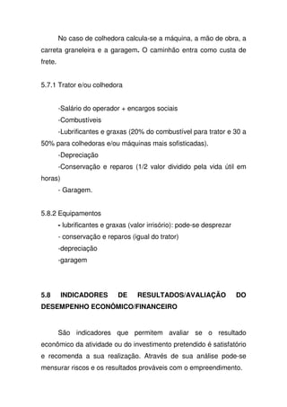 No caso de colhedora calcula-se a máquina, a mão de obra, a
carreta graneleira e a garagem. O caminhão entra como custa de
frete.
5.7.1 Trator e/ou colhedora
-Salário do operador + encargos sociais
-Combustíveis
-Lubrificantes e graxas (20% do combustível para trator e 30 a
50% para colhedoras e/ou máquinas mais sofisticadas).
-Depreciação
-Conservação e reparos (1/2 valor dividido pela vida útil em
horas)
- Garagem.
5.8.2 Equipamentos
- lubrificantes e graxas (valor irrisório): pode-se desprezar
- conservação e reparos (igual do trator)
-depreciação
-garagem
5.8 INDICADORES DE RESULTADOS/AVALIAÇÃO DO
DESEMPENHO ECONÔMICO/FINANCEIRO
São indicadores que permitem avaliar se o resultado
econômico da atividade ou do investimento pretendido é satisfatório
e recomenda a sua realização. Através de sua análise pode-se
mensurar riscos e os resultados prováveis com o empreendimento.
 