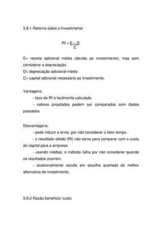 5.8.1 Retorno sobre o Investimento
RI = E – D
C
E= receita adicional média (devida ao investimento), mas sem
considerar a depreciação.
D= depreciação adicional média
C= capital adicional necessário ao investimento.
Vantagens:
- taxa de RI é facilmente calculada
- valores projetados podem ser comparados com dados
passados
Desvantagens:
- pode induzir a erros, por não considerar o fator tempo.
- o resultado obtido (RI) não serve para comparar com o custo
do capital para a empresa.
- usando médias, o método falha por não considerar quando
os resultados ocorrem.
- ocasionalmente resulta em escolha acertada da melhor
alternativa de investimento.
5.8.2 Razão benefício/ custo
 