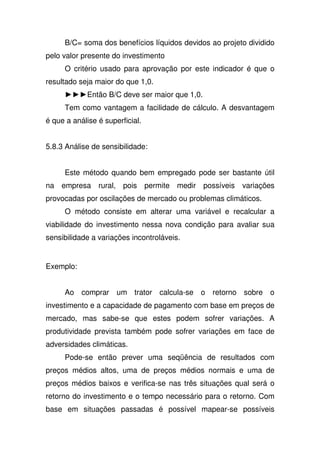 B/C= soma dos benefícios líquidos devidos ao projeto dividido
pelo valor presente do investimento
O critério usado para aprovação por este indicador é que o
resultado seja maior do que 1,0.
Então B/C deve ser maior que 1,0.
Tem como vantagem a facilidade de cálculo. A desvantagem
é que a análise é superficial.
5.8.3 Análise de sensibilidade:
Este método quando bem empregado pode ser bastante útil
na empresa rural, pois permite medir possíveis variações
provocadas por oscilações de mercado ou problemas climáticos.
O método consiste em alterar uma variável e recalcular a
viabilidade do investimento nessa nova condição para avaliar sua
sensibilidade a variações incontroláveis.
Exemplo:
Ao comprar um trator calcula-se o retorno sobre o
investimento e a capacidade de pagamento com base em preços de
mercado, mas sabe-se que estes podem sofrer variações. A
produtividade prevista também pode sofrer variações em face de
adversidades climáticas.
Pode-se então prever uma seqüência de resultados com
preços médios altos, uma de preços médios normais e uma de
preços médios baixos e verifica-se nas três situações qual será o
retorno do investimento e o tempo necessário para o retorno. Com
base em situações passadas é possível mapear-se possíveis
 