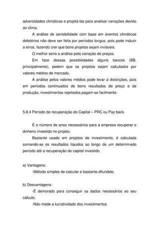 adversidades climáticas e projetá-las para analisar variações devido
ao clima.
A análise de sensibilidade com base em eventos climáticos
deletérios não deve ser feita por períodos longos, pois pode induzir
a erros, fazendo crer que bons projetos sejam inviáveis.
O melhor seria a análise pela variação de preços.
Em face dessas possibilidades alguns bancos (BB,
principalmente), pedem que os projetos sejam calculados por
valores médios de mercado.
A análise pelos valores médios pode levar à distorções, pois
em períodos continuados de bons resultados de preço e de
produção, investimentos rejeitados pagam-se facilmente.
5.8.4 Período de recuperação do Capital – PRC ou Pay back.
É o número de anos necessários para a empresa recuperar o
dinheiro investido no projeto.
Bastante usado em projetos de investimento, é calculada
somando-se os resultados líquidos ao longo de um determinado
período até a recuperação do capital investido.
a) Vantagens:
-Método simples de calcular e bastante difundido.
b) Desvantagens:
-É demorado para conseguir os dados necessários ao seu
cálculo;
-Não mede a lucratividade dos investimentos
 