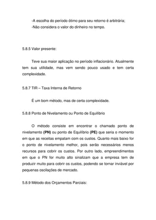 -A escolha do período ótimo para seu retorno é arbitrária;
-Não considera o valor do dinheiro no tempo.
5.8.5 Valor presente:
Teve sua maior aplicação no período inflacionário. Atualmente
tem sua utilidade, mas vem sendo pouco usado e tem certa
complexidade.
5.8.7 TIR – Taxa Interna de Retorno
É um bom método, mas de certa complexidade.
5.8.8 Ponto de Nivelamento ou Ponto de Equilíbrio
O método consiste em encontrar o chamado ponto de
nivelamento (PN) ou ponto de Equilíbrio (PE) que seria o momento
em que as receitas empatam com os custos. Quanto mais baixo for
o ponto de nivelamento melhor, pois serão necessários menos
recursos para cobrir os custos. Por outro lado, empreendimentos
em que o PN for muito alto sinalizam que a empresa tem de
produzir muito para cobrir os custos, podendo se tornar inviável por
pequenas oscilações de mercado.
5.8.9 Método dos Orçamentos Parciais:
 