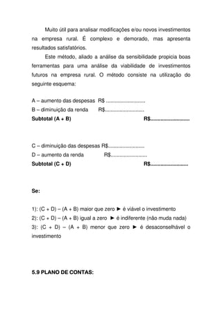 Muito útil para analisar modificações e/ou novos investimentos
na empresa rural. É complexo e demorado, mas apresenta
resultados satisfatórios.
Este método, aliado a análise da sensibilidade propicia boas
ferramentas para uma análise da viabilidade de investimentos
futuros na empresa rural. O método consiste na utilização do
seguinte esquema:
A – aumento das despesas R$ ...........................
B – diminuição da renda R$...........................
Subtotal (A + B) R$...........................
C – diminuição das despesas R$.........................
D – aumento da renda R$.........................
Subtotal (C + D) R$..........................
Se:
1): (C + D) – (A + B) maior que zero é viável o investimento
2): (C + D) – (A + B) igual a zero é indiferente (não muda nada)
3): (C + D) – (A + B) menor que zero é desaconselhável o
investimento
 