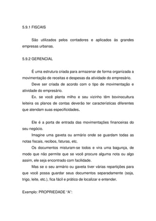5.9.1 FISCAIS
São utilizados pelos contadores e aplicados às grandes
empresas urbanas.
5.9.2 GERENCIAL
É uma estrutura criada para armazenar de forma organizada a
movimentação de receitas e despesas da atividade do empresário.
Deve ser criada de acordo com o tipo de movimentação e
atividade do empresário.
Ex. se você planta milho e seu vizinho têm bovinocultura
leiteira os planos de contas deverão ter características diferentes
que atendam suas especificidades
Ele é a porta de entrada das movimentações financeiras do
seu negócio.
Imagine uma gaveta ou armário onde se guardam todas as
notas fiscais, recibos, faturas, etc.
Os documentos misturam-se todos e vira uma bagunça, de
modo que não permite que se você procure alguma nota ou algo
assim, ele seja encontrado com facilidade.
Mas se o seu armário ou gaveta tiver várias repartições para
que você possa guardar seus documentos separadamente (soja,
trigo, leite, etc.), fica fácil e prático de localizar e entender.
Exemplo: PROPRIEDADE “A”:
 