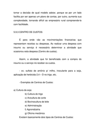 tomar a decisão de qual modelo adotar, porque se por um lado
facilita por ser apenas um plano de contas, por outro, aumenta sua
complexidade, tornando difícil ao empresário rural compreende-lo
com facilidade.
5.9.3 CENTRO DE CUSTOS:
É para onde vão as movimentações financeiras que
representam receitas ou despesas. Ao realizar uma despesa com
insumo ou serviço é necessário determinar a atividade que
ocasionou esta despesa (Centro de custos).
Assim, a atividade que foi beneficiada com a compra do
insumo ou o serviço irá receber os custos.
- ex. sulfato de amônio p/ milho, inoculante para a soja,
aplicação de herbicida 2,4 – D no trigo, etc.
- Exemplos de Centros de Custos:
a) Cultura da soja:
b) Cultura do trigo
c) Avicultura de corte
d) Bovinocultura de leite
e) Administração
f) Agroindústria
g) Oficina mecânica
Existem basicamente dois tipos de Centros de Custos:
 