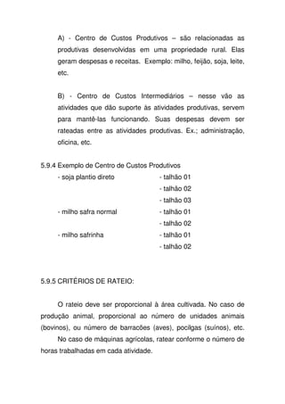 A) - Centro de Custos Produtivos – são relacionadas as
produtivas desenvolvidas em uma propriedade rural. Elas
geram despesas e receitas. Exemplo: milho, feijão, soja, leite,
etc.
B) - Centro de Custos Intermediários – nesse vão as
atividades que dão suporte às atividades produtivas, servem
para mantê-las funcionando. Suas despesas devem ser
rateadas entre as atividades produtivas. Ex.; administração,
oficina, etc.
5.9.4 Exemplo de Centro de Custos Produtivos
- soja plantio direto - talhão 01
- talhão 02
- talhão 03
- milho safra normal - talhão 01
- talhão 02
- milho safrinha - talhão 01
- talhão 02
5.9.5 CRITÉRIOS DE RATEIO:
O rateio deve ser proporcional à área cultivada. No caso de
produção animal, proporcional ao número de unidades animais
(bovinos), ou número de barracões (aves), pocilgas (suínos), etc.
No caso de máquinas agrícolas, ratear conforme o número de
horas trabalhadas em cada atividade.
 