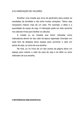 5.9.5 INDEXAÇÃO DE VALORES:
Escolher uma moeda que sirva de parâmetro para avaliar os
resultados da atividade e não sofra muitas variações. Talvez seja
necessário indexar mais de um valor. Por exemplo, o dólar e a
quantidade de sacas de soja. A indexação pode ser feita somente
nos cálculos finais para facilitar os cálculos.
A moeda ou as moedas que forem utilizadas como
indexadoras devem ter seu valor de época registrado. Exemplo: em
cada item de despesa deixe espaço para converter o valor em
sacas de soja, ou outra de sua escolha.
No final, ou no início de um dos cantos da página deixe um
espaço para colocar o valor da saca de soja e do dólar ou outro
indexador de sua escolha.
6 REFERÊNCIAS BIBLIOGRÁFICAS
 