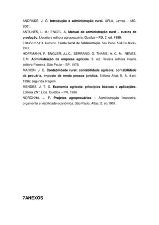 ANDRADE, J. G. Introdução à administração rural. UFLA, Lavras – MG,
2001.
ANTUNES, L. M.; ENGEL, A. Manual de administração rural – custos de
produção. Livraria e editora agropecuária, Guaíba – RS, 3. ed. 1999.
CHIAVENATO. Idalberto. Teoria Geral da Administração. São Paulo: Makron Books,
1993.
HOFFMANN, R. ENGLER; J.J.C., SERRANO; O. THAME; A. C. M., NEVES,
E.M. Administração da empresa agrícola. 2. ed. Revista editora livraria
editora Pioneira. São Paulo – SP, 1978.
MARION, J. C. Contabilidade rural: contabilidade agrícola, contabilidade
da pecuária, imposto de renda pessoa jurídica. Editora Atlas S. A. 4.ed.
1996; segunda tiragem.
MENDES, J. T. G. Economia agrícola: princípios básicos e aplicações.
Editora ZNT Ltda. Curitiba – PR, 1998.
NORONHA, J. F. Projetos agropecuários – Administração financeira,
orçamento e viabilidade econômica. São Paulo, Atlas, 2. ed.1987.
7ANEXOS
 