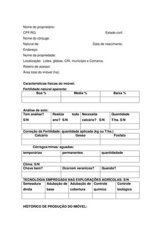 Nome do proprietário:
CPF/RG: Estado civil:
Nome do cônjuge:
Natural de: Data de nascimento:
Endereço:
Nome da propriedade:
Localização: Lotes, glebas, CRI, município e Comarca.
Roteiro de acesso:
Área total do imóvel (ha):
Características físicas do imóvel:
Fertilidade natural aparente:
Boa % Média % Baixa %
Análise de solo:
Tem análise?
S/N
Realiza todo
ano? S/N
Necessita
calcário? S/N
Quantidade
T/ha. S/N
Correção da Fertilidade: quantidade aplicada (kg ou T/ha.)
Calcário Gesso Fosfato
Córregos/minas/ aguadas:
temporárias permanentes quantidadade
Clima: S/N
Chove bem? Ocorrem veranicos? Quando?
TECNOLOGIA EMPREGADA NAS EXPLORAÇÕES AGRÍCOLAS: S/N
Semeadura
direta
Adubação de
base
Adubação de
cobertura
Controle
químico
Controle
biológico
HISTÓRICO DE PRODUÇÃO DO IMÓVEL:
 