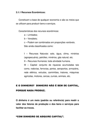 3.1.1 Recursos Econômicos:
Constituem a base de qualquer economia e são os meios que
se utilizam para produzir bens e serviços.
Características dos recursos econômicos:
a – Limitados;
b – Versáteis;
c – Podem ser combinados em proporções variáveis.
São ainda classificados como:
I – Recursos Naturais: solo, água, clima, minérios
(agropecuária), petróleo, minérios, gás natural, etc.
II – Recursos Humanos: toda atividade humana.
III – Capital: conjunto de riquezas acumuladas tais
como, rodovias, ferrovias, portos, aeroportos, armazéns,
rede elétrica, veículos, caminhões, tratores, máquinas
agrícolas, motores, cercas, currais, animais, etc.
? : ? A 0 4 -
4 B 4 C
O dinheiro é um meio (padrão ou referência) para medir o
valor dos fatores de produção e dos bens e serviços para
facilitar as trocas.
$ ? B 4 3
 
