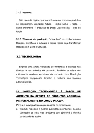 3.1.2 Insumos:
São bens de capital, que ao entrarem no processo produtivo
se transformam. Exemplos: Adubo milho; Milho ração
carne; Defensivo produção de grãos; Grão de soja óleo ou
farelo.
3.1.3 Técnicas de produção: “know how” conhecimentos
técnicos, científicos e culturais e meios físicos para transformar
Recursos em Bens e Serviços.
< D #
Engloba uma ampla variedade de mudanças e avanços nas
técnicas e nos métodos de produção. Também se refere aos
métodos de combinar os fatores de produção. Uma Revolução
Tecnológica compreende também a melhoria das técnicas
administrativas.
$ ED A 1
1 4 D 2 -
4 4 D 4 C 3
Porque a inovação tecnológica capacita as empresas a:
a) Produzir mais com a mesma quantidade de insumos; ex. uma
variedade de soja mais produtiva que consome a mesma
quantidade de adubo.
 