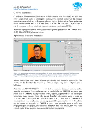 Apostila de Adobe Flash
http://welingtonsc.blogspot.com/
2
O que é o Adobe Flash?
O aplicativo é um poderoso (antes parte da Macromedia, hoje da Adobe), no qual você
pode desenvolver além de animações básicas, pode montar animações de charges,
aplicativos para web (você pode montar páginas inteiras da internet no flash), colocando
assim scripts como CARREGAR, FECHAR, FORMULÁRIOS, ENVIAR, RESETAR,
etc. O programa pode ser adquirido separado ou com o pacote da ADOBE.
Ao iniciar o programa, ele vai pedir que escolha o que deseja trabalhar, ACTIONSCRIPT,
BANNER, ANIMAÇÃO, entre outras.
Apresentação de sua área de trabalho:
Figura 1 - A tela inicial do programa, mostrando a barra de menus acima, a área de trabalho (CENA), a timeline
(LINHA DO TEMPO) abaixo, onde iremos trabalhar com os quadros para animação. Ao lado direito, temos as
paletas, e a barra de ferramentas, para desenhar, recortar, ferramenta de texto, cores, entre outros.
Vamos mostrar por partes as ferramentas para iniciar uma animação logo depois com
montagem de desenhos do próprio aplicativo e depois importando objetos para a
biblioteca:
Ao iniciar um ACTIONSCRIPT, você pode definir o tamanho do seu documento, poderá
trabalhar com a cena. Pode também converter os símbolos em BITMAP, para que você
possa usar o LASSO e fazer pequenos cortes, separar, dependendo de sua animação.
Importanto suas imagens (caso não queira desenhar inteiramente com o pincel do
FLASH), você pode separar por CAMADAS (LAYERS) como no PHOTOSHOP e ir
movimentando cada um, fazendo assim um pequeno filme, animação (você pode elaborar
sua caricatura por exemplo no COREL e trazer para animá-lo aqui), criando uma
propaganda para sua página, uma animação e abertura para seus amigos, para rede social
e muito mais. A tela abaixo é para apresentar melhor o programa:
 
