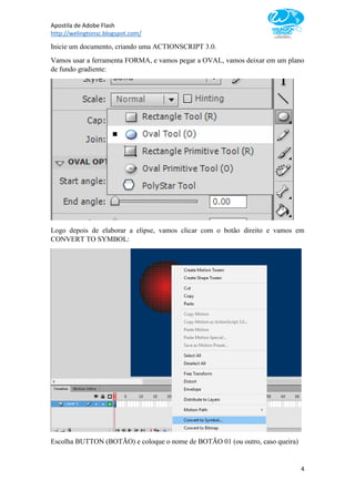 Apostila de Adobe Flash
http://welingtonsc.blogspot.com/
4
Inicie um documento, criando uma ACTIONSCRIPT 3.0.
Vamos usar a ferramenta FORMA, e vamos pegar a OVAL, vamos deixar em um plano
de fundo gradiente:
Logo depois de elaborar a elipse, vamos clicar com o botão direito e vamos em
CONVERT TO SYMBOL:
Escolha BUTTON (BOTÃO) e coloque o nome de BOTÃO 01 (ou outro, caso queira)
 