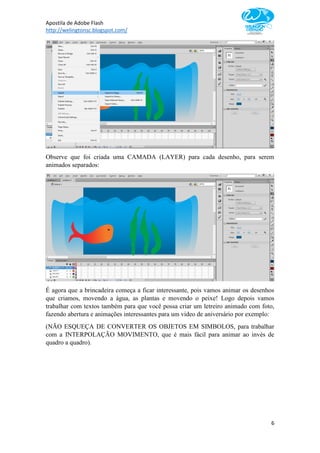 Apostila de Adobe Flash
http://welingtonsc.blogspot.com/
6
Observe que foi criada uma CAMADA (LAYER) para cada desenho, para serem
animados separados:
É agora que a brincadeira começa a ficar interessante, pois vamos animar os desenhos
que criamos, movendo a água, as plantas e movendo o peixe! Logo depois vamos
trabalhar com textos também para que você possa criar um letreiro animado com foto,
fazendo abertura e animações interessantes para um video de aniversário por exemplo:
(NÃO ESQUEÇA DE CONVERTER OS OBJETOS EM SIMBOLOS, para trabalhar
com a INTERPOLAÇÃO MOVIMENTO, que é mais fácil para animar ao invés de
quadro a quadro).
 