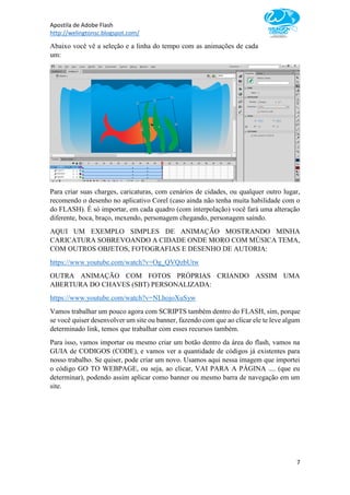 Apostila de Adobe Flash
http://welingtonsc.blogspot.com/
7
Abaixo você vê a seleção e a linha do tempo com as animações de cada
um:
Para criar suas charges, caricaturas, com cenários de cidades, ou qualquer outro lugar,
recomendo o desenho no aplicativo Corel (caso ainda não tenha muita habilidade com o
do FLASH). É só importar, em cada quadro (com interpolação) você fará uma alteração
diferente, boca, braço, mexendo, personagem chegando, personagem saíndo.
AQUI UM EXEMPLO SIMPLES DE ANIMAÇÃO MOSTRANDO MINHA
CARICATURA SOBREVOANDO A CIDADE ONDE MORO COM MÚSICA TEMA,
COM OUTROS OBJETOS, FOTOGRAFIAS E DESENHO DE AUTORIA:
https://www.youtube.com/watch?v=Og_QVQzbUtw
OUTRA ANIMAÇÃO COM FOTOS PRÓPRIAS CRIANDO ASSIM UMA
ABERTURA DO CHAVES (SBT) PERSONALIZADA:
https://www.youtube.com/watch?v=NLhojoXuSyw
Vamos trabalhar um pouco agora com SCRIPTS também dentro do FLASH, sim, porque
se você quiser desenvolver um site ou banner, fazendo com que ao clicar ele te leve algum
determinado link, temos que trabalhar com esses recursos também.
Para isso, vamos importar ou mesmo criar um botão dentro da área do flash, vamos na
GUIA de CODIGOS (CODE), e vamos ver a quantidade de códigos já existentes para
nosso trabalho. Se quiser, pode criar um novo. Usamos aqui nessa imagem que importei
o código GO TO WEBPAGE, ou seja, ao clicar, VAI PARA A PÁGINA .... (que eu
determinar), podendo assim aplicar como banner ou mesmo barra de navegação em um
site.
 