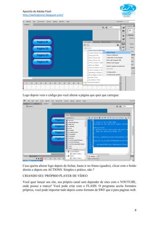 Apostila de Adobe Flash
http://welingtonsc.blogspot.com/
8
Logo depois vem o código pra você alterar a página que quer que carregue:
Caso queira alterar logo depois de fechar, basta ir no frame (quadro), clicar com o botão
direito e depois em ACTIONS. Simples e prático, não ?
CRIANDO SEU PRÓPRIO PLAYER DE VÍDEO
Você quer lançar seu site, seu próprio canal sem depender de sites com o YOUTUBE,
onde possui a marca? Você pode criar com o FLASH. O programa aceita formatos
próprios, você pode importar tudo depois como formato de SWF que é para páginas web:
 