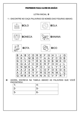 LETRA INICIAL: B
1 – ENCONTRE NO CAÇA PALAVRAS OS NOMES DAS FIGURAS ABAIXO.
BOLO BOLA
BONECA BANANA
BOTA BICO
 AGORA, ESCREVA NA TABELA ABAIXO AS PALAVRAS QUE VOCÊ
ENCONTROU:
1- 4-
2- 5-
3- 6-
B A B C D R E F G H I J G
O K L M B O T A A Z C D B
N C V G T R E S D B M K O
E Q A Z C D E R F O H J L
C N M K L P O I U L Y T A
A A Z X B I C O F O E D S
A Z X S V F R G H N M L Ç
Q W B A N A N A C V F R T
 