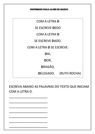 ESCREVA ABAIXO AS PALAVRAS DO TEXTO QUE INICIAM
COM A LETRA D.
______________________
______________________
______________________
______________________
______________________
______________________
______________________
COM A LETRA D
SE ESCREVE DEDO
COM A LETRA D
SE ESCREVE DADO.
COM A LETRA D SE ESCREVE:
DIA,
DOR,
DRAGÃO,
DELEGADO. (RUTH ROCHA)
 