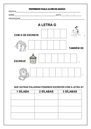ESCOLA_______________________________________________________________
NOME_________________________________________DATA______/______/_______
PROFESSOR_______________________________________________________________
A LETRA G
COM G SE ESCREVE ,
TAMBÉM SE
ESCREVE . ,
...
QUE OUTRAS PALAVRAS PODEMOS ESCREVER COM A LETRA G?
1 SÍLABA 2 SÍLABAS 3 SÍLABAS
 