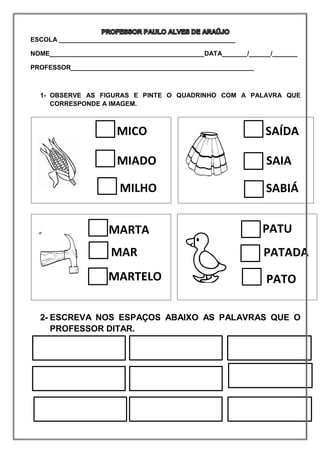 ESCOLA _________________________________________________
NOME___________________________________________DATA_______/______/_______
PROFESSOR___________________________________________________
1- OBSERVE AS FIGURAS E PINTE O QUADRINHO COM A PALAVRA QUE
CORRESPONDE A IMAGEM.
2- ESCREVA NOS ESPAÇOS ABAIXO AS PALAVRAS QUE O
PROFESSOR DITAR.
MICO
MIADO
MILHO
SAÍDA
SAIA
SABIÁ
MARTA
MAR
MARTELO
PATU
PATADA
PATO
 