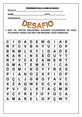 ESCOLA ____________________________________________
NOME_____________________________DATA____/_____/____
PROFESSOR___________________________________________
1- QUE TAL TENTAR ENCONTRAR ALGUMAS PALAVRINHAS NO CAÇA-
PALAVRAS? DESSA VEZ NÃO TEM IMAGENS. VOCÊ CONSEGUE.
C I D A D E W G I A E
R F C V B H Y U I O P
B N M L K Y I D A D E
K A R I N E Â Õ U Y T
R F V C X Z A W E R T
G M A T E M Á T I C A
D O M I N Ó Y T R E S
P I A N O Z X F I O P
O Ç L J G B O T A V C
X Z A Q W E D C V B U
P V I O L E T A Ç M B
V C F R E F O F O C A
A M A R E L O P Ç W Y
 