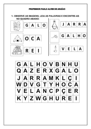 1- OBSERVE AS IMAGENS, LEIA AS PALAVRAS E ENCONTRE-AS
NO QUADRO ABAIXO:
G A L O
O C A
R E I
J A R R A
G A L H O
V E L A
G A L H O V B N H U
Q A Z E R X G A L O
J A R R A M K L Ç I
W D V G T Y H O C A
V E L A N C P Ç E R
K Y Z W G H U R E I
 