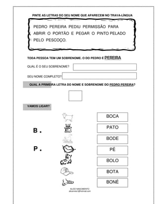 PINTE AS LETRAS DO SEU NOME QUE APARECEM NO TRAVA-LÍNGUA



   PEDRO PEREIRA PEDIU PERMISSÃO PARA
   ABRIR O PORTÃO E PEGAR O PINTO PELADO
   PELO PESCOÇO.



TODA PESSOA TEM UM SOBRENOME. O DO PEDRO É PEREIRA

QUAL É O SEU SOBRENOME?


SEU NOME COMPLETO?

 QUAL A PRIMEIRA LETRA DO NOME E SOBRENOME DO PEDRO PEREIRA?




VAMOS LIGAR?


                                                BOCA


   B.
                                                PATO

                                                BODE

   P.                                            PÉ

                                                BOLO

                                                BOTA

                                                BONÉ
                       ALICE NASCIMENTO
                      alicenreis1@hotmail.com
 