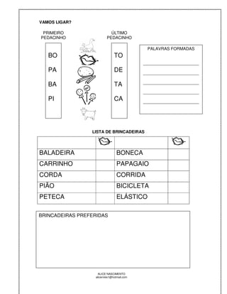VAMOS LIGAR?

 PRIMEIRO                   ÚLTIMO
PEDACINHO                 PEDACINHO

                                             PALAVRAS FORMADAS
   BO                          TO
                                            ________________________
   PA                          DE           ________________________

                                            ________________________
   BA                          TA
                                            ________________________
   PI                          CA           ________________________




                 LISTA DE BRINCADEIRAS




BALADEIRA                        BONECA
CARRINHO                         PAPAGAIO
CORDA                            CORRIDA
PIÃO                             BICICLETA
PETECA                           ELÁSTICO

BRINCADEIRAS PREFERIDAS




                    ALICE NASCIMENTO
                  alicenreis1@hotmail.com
 
