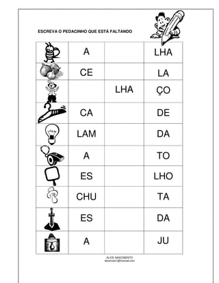 ESCREVA O PEDACINHO QUE ESTÁ FALTANDO




                 A                                  LHA

                CE                                  LA
                                  LHA               ÇO

                CA                                  DE

               LAM                                  DA

                 A                                  TO

                ES                                  LHO

               CHU                                  TA

                ES                                  DA

                 A                                  JU
                            ALICE NASCIMENTO
                          alicenreis1@hotmail.com
 