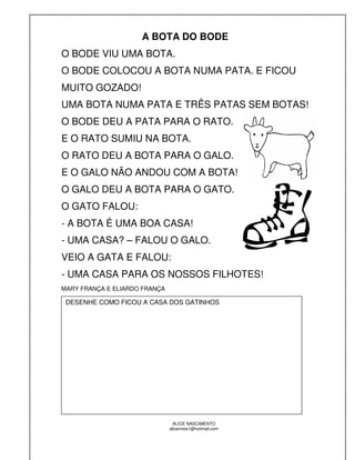 A BOTA DO BODE
O BODE VIU UMA BOTA.
O BODE COLOCOU A BOTA NUMA PATA. E FICOU
MUITO GOZADO!
UMA BOTA NUMA PATA E TRÊS PATAS SEM BOTAS!
O BODE DEU A PATA PARA O RATO.
E O RATO SUMIU NA BOTA.
O RATO DEU A BOTA PARA O GALO.
E O GALO NÃO ANDOU COM A BOTA!
O GALO DEU A BOTA PARA O GATO.
O GATO FALOU:
- A BOTA É UMA BOA CASA!
- UMA CASA? – FALOU O GALO.
VEIO A GATA E FALOU:
- UMA CASA PARA OS NOSSOS FILHOTES!
MARY FRANÇA E ELIARDO FRANÇA

 DESENHE COMO FICOU A CASA DOS GATINHOS




                                 ALICE NASCIMENTO
                               alicenreis1@hotmail.com
 