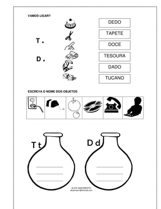 VAMOS LIGAR?

                                                          DEDO

                                                         TAPETE
    T.                                                    DOCE


    D.
                                                        TESOURA

                                                          DADO

                                                        TUCANO

ESCREVA O NOME DOS OBJETOS




 Tt                                       Dd

    __________________                             __________________

    __________________                             __________________

    __________________                             __________________

                          ALICE NASCIMENTO
                         alicenreis1@hotmail.com
 