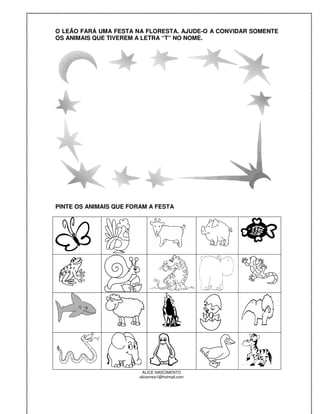 O LEÃO FARÁ UMA FESTA NA FLORESTA. AJUDE-O A CONVIDAR SOMENTE
OS ANIMAIS QUE TIVEREM A LETRA “T” NO NOME.




PINTE OS ANIMAIS QUE FORAM A FESTA




                         ALICE NASCIMENTO
                        alicenreis1@hotmail.com
 
