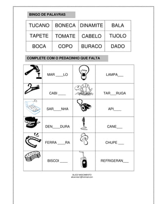 BINGO DE PALAVRAS


TUCANO       BONECA DINAMITE                          BALA

 TAPETE      TOMATE               CABELO             TIJOLO

  BOCA        COPO               BURACO              DADO

COMPLETE COM O PEDACINHO QUE FALTA



         MAR ____LO                                LAMPA___




          CABI ____                               TAR___RUGA



         SAR____NHA                                 API____




        DEN____DURA                                CANE___



        FERRA ____RA                               CHUPE ___




         BISCOI ____                             REFRIGERAN___



                         ALICE NASCIMENTO
                       alicenreis1@hotmail.com
 