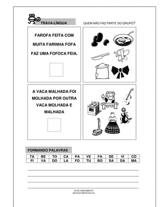 TRAVA-LÍNGUA              QUEM NÃO FAZ PARTE DO GRUPO?



      FAROFA FEITA COM

  MUITA FARINHA FOFA

 FAZ UMA FOFOCA FEIA.




  A VACA MALHADA FOI
  MOLHADA POR OUTRA
      VACA MOLHADA E
         MALHADA




FORMANDO PALAVRAS
 TA     BE   TO   CA     PA          VE          FA   DE   VI   CO
 FI     VA   DO   LA     FO          TU          BO   SA   DA   MA

__________________________________________________________
__________________________________________________________
__________________________________________________________
__________________________________________________________
                        ALICE NASCIMENTO
                       alicenreis1@hotmail.com
 
