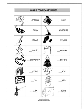 QUAL A PRIMEIRA LETRINHA?




 ___ORMIGA                              ___ILME




  ___OLHA                             ___ASSOURA




 ___IOLÃO                              ___FEIJÃO




 ___ULCÃO                             ___ARINHA




___ERRADURA                           ___ESTIDO




 ___OGÃO                                ___ADA



   ___ITA                               ___ASO




  ___ARA                               ___IDRO



             ALICE NASCIMENTO
            alicenreis1@hotmail.com
 