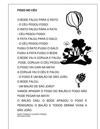 FOGO NO CÉU


O BODE FALOU PARA O RATO:
- O CÉU PEGOU FOGO!
O RATO FALOU PARA A PATA:
- CÉU PEGOU FOGO!
A PATA FALOU PARA O GALO:
- O CÉU PEGOU FOGO!
FUGIU O RATO.FUGIU O GALO.
FUGIU A PATA.FUGIU O BODE.
O BODE VIU A CORUJA E FALOU:
-FOGE, CORUJA! O CÉU PEGOU FOGO!
O FOGO VAI CAIR NA MATA!
A CORUJA VIU O CÉU E FALOU:
- O FOGO É UM BALÃO DE SÃO JOÃO.
O BODE FALOU:
- UM BALÃO DE SÃO JOÃO?
VAMOS APAGAR O FOGO DO BALÃO.O FOGO NÃO
PODE PEGAR NA MATA!
O BALÃO CAIU. O BODE APAGOU O FOGO E
PENDUROU O BALÃO E TODOS DERAM VIVAS A
SÃO JOÃO.
MARY FRANÇA E ELIARDO FRANÇA
EDITORA ÁTICA
 