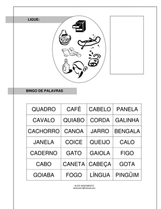 LIGUE:




BINGO DE PALAVRAS




  QUADRO            CAFÉ              CABELO    PANELA

   CAVALO           QUIABO             CORDA    GALINHA

CACHORRO CANOA                          JARRO BENGALA

   JANELA           COICE              QUEIJO    CALO

 CADERNO            GATO               GAIOLA    FIGO

    CABO        CANETA CABEÇA                    GOTA

   GOIABA           FOGO               LÍNGUA   PINGÜIM
                       ALICE NASCIMENTO
                      alicenreis1@hotmail.com
 