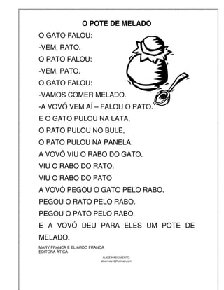 O POTE DE MELADO
O GATO FALOU:
-VEM, RATO.
O RATO FALOU:
-VEM, PATO.
O GATO FALOU:
-VAMOS COMER MELADO.
-A VOVÓ VEM AÍ – FALOU O PATO.
E O GATO PULOU NA LATA,
O RATO PULOU NO BULE,
O PATO PULOU NA PANELA.
A VOVÓ VIU O RABO DO GATO.
VIU O RABO DO RATO.
VIU O RABO DO PATO
A VOVÓ PEGOU O GATO PELO RABO.
PEGOU O RATO PELO RABO.
PEGOU O PATO PELO RABO.
E A VOVÓ DEU PARA ELES UM POTE DE
MELADO.
MARY FRANÇA E ELIARDO FRANÇA
EDITORA ÁTICA
                            ALICE NASCIMENTO
                          alicenreis1@hotmail.com
 