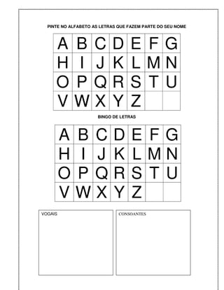 PINTE NO ALFABETO AS LETRAS QUE FAZEM PARTE DO SEU NOME




     A B C                 D      E FG
     H I J                 K      LMN
     O PQ                  R      S T U
     VWX                   Y      Z
                     BINGO DE LETRAS




         A B C              D      E FG
         H I J              K      LMN
         O PQ               R      S T U
         VWX                Y      Z
VOGAIS                        CONSOANTES
 