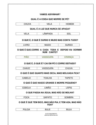 VAMOS ADIVINHAR?

            QUAL É A COISA QUE MORRE DE PÉ?

     CHUVA                VELA                    HOMEM

            QUAL É A LUZ QUE NUNCA SE APAGA?

     VELA             LÂMPADA                     SOL


   O QUE É, O QUE É SURDO E MUDO MAS CONTA TUDO?

    LIVRO              MUDO                      SURDO

O QUE É QUE,CORRE A CASA TODA E DEPOIS VAI DORMIR
                    NUM CANTO?

     PIÃO            VASSOURA                    CRIANÇA


     O QUE É, O QUE É? CAI EM PÉ E CORRE DEITADO?

    CHAVE            VASSOURA                    CHUVA

  O QUE É QUE QUANTO MAIS SECA, MAIS MOLHADA FICA?

   CABELO             TOALHA                     TAPETE

    O QUE É QUE NASCE GRANDE E MORRE PEQUENO?

   CEBOLA              LIMÃO                      LÁPIS

       O QUE PASSA NA ÁGUA, MAS NÃO SE MOLHA?

     FOCA             SAPATO                     SOMBRA

 O QUE É QUE TEM BICO, MAS NÃO PIA; E TEM ASA, MAS NÃO
                         VOA?

    PULGA              BULE                       BULA
                        ALICE NASCIMENTO
                       alicenreis1@hotmail.com
 