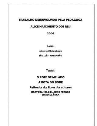 TRABALHO DESENVOLVIDO PELA PEDAGOGA

      ALICE NASCIMENTO DOS REIS

                   2006



                   E-MAIL:

            alicenreis1@hotmail.com

            SÃO LUÍS – MARANHÃO




                  Textos:

          O POTE DE MELADO
           A BOTA DO BODE
     Retirados dos livros dos autores:
      MARY FRANÇA E ELIARDO FRANÇA
              EDITORA ÁTICA
 
