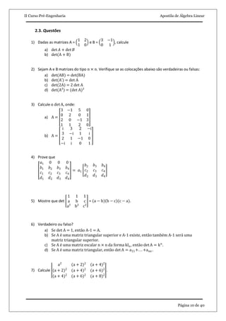 II Curso Pré-Engenharia Apostila de Álgebra Linear
Página 10 de 40
2.3. Questões
1) Dadas as matrizes A =
1 2
1 0
e B =
3 −1
0 1
, calcule
a) det 𝐴 + det 𝐵
b) det(A + B)
2) Sejam A e B matrizes do tipo n × n. Verifique se as colocações abaixo são verdadeiras ou falsas:
a) det(AB) = det(BA)
b) det A’ = det A
c) det(2A) = 2 det A
d) det(A²) = (det A)²
3) Calcule o det A, onde:
a) A =
3 −1 5 0
0 2 0 1
2 0 −1 3
1 1 2 0
b) A =
i 3 2 −i
3 −i 1 i
2 1 −1 0
−i i 0 1
4) Prove que
𝑎1 0 0 0
𝑏1 𝑏2 𝑏3 𝑏4
𝑐1 𝑐2 𝑐3 𝑐4
𝑑1 𝑑2 𝑑3 𝑑4
= 𝑎1
𝑏2 𝑏3 𝑏4
𝑐2 𝑐3 𝑐4
𝑑2 𝑑3 𝑑4
5) Mostre que det
1 1 1
a b c
a² b² c²
= a − b b − c (c − a).
6) Verdadeiro ou falso?
a) Se det A = 1, então A-1 = A.
b) Se A é uma matriz triangular superior e A-1 existe, então também A-1 será uma
matriz triangular superior.
c) Se A é uma matriz escalar n × n da forma kIn, então det A = kn
.
d) Se A é uma matriz triangular, então det A = a11+. . . +ann .
7) Calcule
a2
(a + 2)2
(a + 4)2
(a + 2)2
(a + 4)2
(a + 6)2
(a + 4)2
(a + 6)2
(a + 8)2
.
 