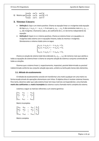 II Curso Pré-Engenharia Apostila de Álgebra Linear
Página 11 de 40
8) Mostre que
cos2a cos2
a sen2
a
cos2b cos2
b sen2
b
cos2c cos2
c sen2
c
= 0.
3. Sistemas Lineares
 Definição 1: Seja 𝑛 um inteiro positivo. Chama-se equação linear a 𝑛 incógnitas toda equação
do tipo 𝑎1 𝑥1 + 𝑎2 𝑥2 + ⋯ 𝑎 𝑛 𝑥 𝑛 = 𝑏 em que 𝑎1, 𝑎2, ..., 𝑎 𝑛, 𝑏 são constantes reais e 𝑥1, 𝑥2, ...,
𝑥 𝑛 são incógnitas. Chamamos cada 𝑎𝑖 de coeficiente de 𝑥𝑖 e 𝑏 de termo independente da
equação.
 Definição 2: Sejam 𝑚 e 𝑛 inteiros positivos. Chama-se sistema linear a 𝑚 equações e 𝑛
incógnitas todo sistema com m equações lineares, todas às mesmas n incógnitas.
Denotaremos o sistema citado como se segue:
a11x1 + a12x2 + ⋯ + a1nxn = b1
a21x1 + a22x2 + ⋯ + a2nxn = b2
⋮
a31x1 + a32x2 + ⋯ + a3nxn = b3
Chama-se solução do sistema toda lista ordenada (x1, x2, … , xn) de números reais que satisfaz a
todas as equações do sistema linear e chama-se conjunto solução do sistema o conjunto constituído de
todas as soluções.
Dizemos que o sistema linear é, respectivamente, impossível, possível determinado ou possível
indeterminado conforme seu conjunto solução seja vazio, unitário ou tenha pelo menos dois elementos.
3.1. Método do escalonamento
O método do escalonamento consiste em transformar uma matriz qualquer em uma matriz na
forma escada através de operações elementares com linhas. O objetivo disso é resolver sistemas lineares.
Para tanto, devemos saber que cada sistema linear tem duas matrizes correspondentes: uma chamada
matriz dos coeficientes ou matriz incompleta do sistema e outra chamada matriz completa do sistema.
Listemos a seguir as matrizes referentes a um sistema genérico:
a11 a12 … a1n
a21 a22 … a2n
⋮ ⋮ ⋮ ⋮
am1 am2 … amn
Matriz incompleta
Matriz completa
 