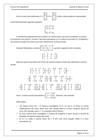 II Curso Pré-Engenharia Apostila de Álgebra Linear
Página 12 de 40
Se A é a matriz dos coeficientes, X =
x1
x2
⋮
xn
e B =
b1
b2
⋮
bm
, então o sistema pode ser representado
(matricialmente) pelas seguintes equações:
A1. X = b1
A2. X = b2
⋮
Am . X = bm
O método do escalonamento para resolver um sistema linear cuja matriz completa é C consiste
em encontrar uma matriz C’, tal que C’ seja linha-equivalente a C e o sistema cuja matriz é C’ já explicite o
seu conjunto solução. Para tanto, essa matriz deverá estar na forma escada.
Exemplo: Resolvamos o sistema
2x + 3y − z = 6
−4x + 2z = −1
x + y + 3z = 0
, que tem a seguinte matriz completa:
2 3 −1 6
−4 0 2 −1
1 1 3 0
Devemos operar essa matriz com linhas, de maneira a deixar a matriz dos coeficientes na forma
escada.
2 3 −1 6
−4 0 2 −1
1 1 3 0
→
1 3/2 −1/2 3
−4 0 2 −1
1 1 3 0
→
→
1 3/2 −1/2 3
0 6 0 11
0 −1/2 7/2 3
→
1 3/2 −1/2 3
0 1 0 11
0 −1/2 7/2 3
/6 →
→
1 0 −1/2 1/4
0 1 0 11/6
0 0 7/2 −25/12
→
1 0 −1/2 1/4
0 1 0 11/6
0 0 1 −25/42
→
1 0 0 −1/21
0 1 0 11/6
0 0 1 −25/42
Assim, o sistema inicial é equivalente a
x = −1/21
y = 11/6
z = −25/42
. Portanto, está resolvido.
Observações:
o Um sistema linear AX = B chama-se homogêneo se B = O. Isto é, se todos os termos
independentes são nulos. Neste caso, uma solução óbvia é a trivial, composta apenas de
zeros. (Por exemplo, para n = 3, a solução trivial é (0,0,0).)
o Se, num sistema linear homogêneo, o número de incógnitas é maior do que o número de
equações, ele admite solução não trivial.
o Se m = n, então o sistema linear AX = B tem uma única solução, então A é linha-
equivalente a In.
 