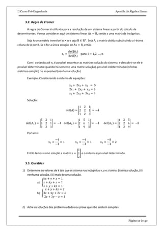 II Curso Pré-Engenharia Apostila de Álgebra Linear
Página 13 de 40
3.2. Regra de Cramer
A regra de Cramer é utilizada para a resolução de um sistema linear a partir do cálculo de
determinantes. Vamos considerar aqui um sistema linear Ax = B, sendo x uma matriz de incógnitas.
Seja A uma matriz invertível n × n e seja B ∈ ℝn
. Seja Ai a matriz obtida substituindo a i-ésima
coluna de A por B. Se x for a única solução de Ax = B, então
xi =
det⁡(Ai)
det⁡(A)
para i = 1,2, … , n
Com i variando até n, é possível encontrar as matrizes-solução do sistema, e descobrir se ele é
possível determinado (quando há somente uma matriz-solução), possível indeterminado (infinitas
matrizes-solução) ou impossível (nenhuma solução).
Exemplo: Considerando o sistema de equações:
x1 + 2x2 + x3 = 5
2x1 + 2x2 + x3 = 6
x1 + 2x2 + 3x3 = 9
Solução:
det A =
1 2 1
2 2 1
1 2 3
= −4
det A1 =
5 2 1
6 2 1
9 2 3
= −4 det A2 =
1 5 1
2 6 1
1 9 3
= −4 det A3 =
1 2 5
2 2 6
1 2 9
= −8
Portanto:
x1 =
−4
−4
= 1 x2 =
−4
−4
= 1 x3 =
−8
−4
= 2
Então temos como solução a matriz x =
1
1
2
e o sistema é possível determinado.
3.3. Questões
1) Determine os valores de k tais que o sistema nas incógnitas x, y e z tenha: (i) única solução, (ii)
nenhuma solução, (iii) mais de uma solução.
a)
𝑘𝑥 + 𝑦 + 𝑧 = 1
𝑥 + 𝑘𝑦 + 𝑧 = 1
𝑥 + 𝑦 + 𝑘𝑧 = 1
b)
𝑥 + 𝑦 + 𝑘𝑧 = 2
3𝑥 + 4𝑦 + 2𝑧 = 𝑘
2𝑥 + 3𝑦 − 𝑧 = 1
2) Ache as soluções dos problemas dados ou prove que não existem soluções
 
