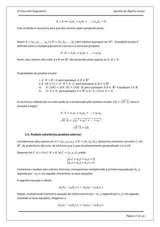 II Curso Pré-Engenharia Apostila de Álgebra Linear
Página 17 de 40
𝐴 ⊥ 𝐵 ⟺ 𝑎1 𝑏1 + 𝑎2 𝑏2 + … + 𝑎 𝑛 𝑏 𝑛 = 0
Esta condição é necessária para que dois vetores sejam perpendiculares.
Sejam 𝐴 = (𝑎1, 𝑎2, … , 𝑎 𝑛 ) e 𝐵 = (𝑏1, 𝑏2, … , 𝑏 𝑛 ) dois vetores quaisquer em ℝ 𝑛
. O produto escalar é
definido como a multiplicação termo a termo e a soma dos produtos:
𝐴 ∙ 𝐵 = 𝑎1 𝑏1 + 𝑎2 𝑏2 + … + 𝑎 𝑛 𝑏 𝑛
Assim, dois vetores não nulos 𝐴 e 𝐵 em ℝ 𝑛
são perpendiculares apenas se 𝐴 ∙ 𝐵 = 0.
Propriedades do produto escalar:
i. 𝐴 ∙ 𝐵 = 𝐵 ∙ 𝐴, para quaisquer 𝐴, 𝐵 ∈ ℝ 𝑛
ii. 𝐴 ∙ 𝐵 + 𝐶 = 𝐴 ∙ 𝐵 + 𝐴 ∙ 𝐶, para quaisquer 𝐴, 𝐵, 𝐶 ∈ ℝ 𝑛
iii. 𝐴 ∙ 𝜆𝐵 = 𝜆 𝐴 ∙ 𝐵 = 𝜆𝐴 ∙ 𝐵, para quaisquer 𝐴, 𝐵 ∈ ℝ 𝑛
e qualquer 𝜆 ∈ ℝ
iv. 𝐴 ∙ 𝐴 ≥ 0, para qualquer 𝐴 ∈ ℝ 𝑛
e 𝐴 ∙ 𝐴 = 0 ⟺ 𝐴 = 𝑂
A norma (ou módulo) de um vetor pode ser caracterizada pelo produto escalar: 𝐴 = 𝐴 ∙ 𝐴, como é
provado a seguir:
𝐴 ∙ 𝐴 = 𝑎1 𝑎1 + 𝑎2 𝑎2 + … + 𝑎 𝑛 𝑎 𝑛
𝐴 ∙ 𝐴 = 𝑎1
2 + 𝑎2
2 + … + 𝑎 𝑛
2
𝐴 ∙ 𝐴 = 𝐴
5.3. Produto vetorial (ou produto externo)
Consideremos dois vetores em 𝐴 = (𝑎1, 𝑎2, 𝑎3) e 𝐵 = (𝑏1, 𝑏2, 𝑏3). Queremos encontrar um vetor 𝐶, em
ℝ3
, de preferência não nulo, de tal forma que C seja simultaneamente perpendicular a A e a B.
Devemos ter 𝐶. 𝐴 = 0 e 𝐶. 𝐵 = 0. Se 𝐶 = (𝑥, 𝑦, 𝑧), então:
𝑎1 𝑥 + 𝑎2 𝑦 + 𝑎3 𝑧 = 0
𝑏1 𝑥 + 𝑏2 𝑦 + 𝑏3 𝑧 = 0
Tentaremos resolver este sistema. Para isso, começaremos multiplicando a primeira equação por 𝑏2, a
segunda por −𝑎2 e, em seguida, somaremos as duas equações.
A seguinte equação é obtida:
𝑎1 𝑏2 − 𝑎2 𝑏1 . 𝑥 = 𝑎2 𝑏3 − 𝑎3 𝑏2 . 𝑧
Depois, multiplicando a primeira equação do sistema acima por −𝑏1, a segunda por 𝑎1 e, em seguida,
somando as duas equações, chegamos a:
 