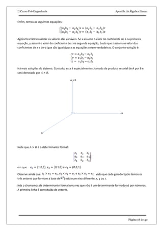 II Curso Pré-Engenharia Apostila de Álgebra Linear
Página 18 de 40
Enfim, temos as seguintes equações:
Agora fica fácil visualizar os valores das variáveis. Se x assumir o valor do coeficiente de z na primeira
equação, y assumi o valor do coeficiente de z na segunda equação, basta que z assuma o valor dos
coeficientes de x e de y (que são iguais) para as equações serem verdadeiras. O conjunto-solução é:
Há mais soluções do sistema. Contudo, esta é especialmente chamada de produto vetorial de A por B e
será denotado por 𝐴 × 𝐵.
Note que 𝐴 × 𝐵 é o determinante formal:
em que
Observe ainda que: , visto que cada gerador (pois temos os
três vetores que formam a base de ) está num eixo diferente, x, y ou z.
Nós o chamamos de determinante formal uma vez que não é um determinante formado só por números.
A primeira linha é constituída de vetores.
 
