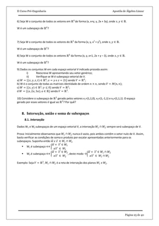 II Curso Pré-Engenharia Apostila de Álgebra Linear
Página 25 de 40
6) Seja W o conjunto de todos os vetores em ℝ4
de forma (x, x+y, y, 2x + 3y), onde 𝑥, 𝑦 ∈ ℝ.
W é um subespaço de ℝ4
?
7) Seja W o conjunto de todos os vetores do ℝ3
da forma (x, y, x2
+ y2
), onde 𝑥, 𝑦 ∈ ℝ.
W é um subespaço de ℝ3
?
8) Seja W o conjunto de todos os vetores ℝ4
da forma (x, y, x+1, 2x + y – 3), onde 𝑥, 𝑦 ∈ ℝ.
W é um subespaço de ℝ4
?
9) Dados os conjuntos W em cada espaço vetorial V indicado proceda assim:
i) Reescreva W apresentando seu vetor genérico;
ii) Verifique se W é subespaço vetorial de V.
a) 𝑊 = {(𝑥, 𝑦, 𝑧, 𝑡) ∈ ℝ4
; 𝑥 = 𝑦 e 𝑧 = 2𝑡} sendo 𝑉 = ℝ4
;
b) W é o conjunto de todas as matrizes identidade de ordem 𝑛 × 𝑛, sendo 𝑉 = 𝑀(𝑛, 𝑛);
c) 𝑊 = {(𝑥, 𝑦) ∈ ℝ2
; 𝑦 ≤ 0} sendo 𝑉 = ℝ2
;
d 𝑊 = {(𝑎, 2𝑎, 3𝑎); 𝑎 ∈ ℝ} sendo 𝑉 = ℝ3
.
10) Considere o subespaço de ℝ3
gerado pelos vetores v1=(1,1,0), v2=(1,-1,1) e v3=(1,1,1). O espaço
gerado por esses vetores é igual ao ℝ3
? Por quê?
8. Interseção, união e soma de subespaços
8.1. Interseção
Dados W1 e W2 subespaços de um espaço vetorial V, a interseção 𝑊1 ∩ 𝑊2 sempre será subespaço de V.
Prova: Inicialmente observamos que 𝑊1 ∩ 𝑊2 nunca é vazio, pois ambos contêm o vetor nulo de V. Assim,
basta verificar as condições de soma e produto por escalar apresentadas anteriormente para os
subespaços. Suponha então 𝑤 𝑒 𝑣 ∈ 𝑊1 ∩ 𝑊2
 W1 é subespaço ↔
𝑤 + 𝑣 ∈ 𝑊1
𝛼𝑣 ∈ 𝑊1
 W2 é subespaço ↔
𝑤 + 𝑣 ∈ 𝑊2
𝛼𝑣 ∈ 𝑊2
, deste modo →
𝑤 + 𝑣 ∈ 𝑊1 ∩ 𝑊2
𝛼𝑣 ∈ 𝑊1 ∩ 𝑊2
Exemplo: Seja 𝑉 = ℝ3
, 𝑊1 ∩ 𝑊2 é a reta de interseção dos planos 𝑊1 e 𝑊2.
 